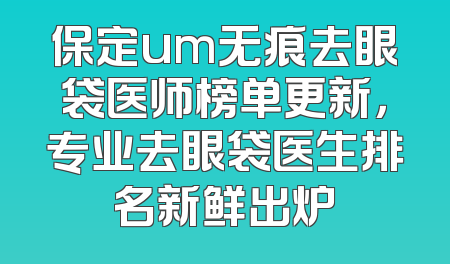 保定um无痕去眼袋医师榜单更新，专业去眼袋医生排名新鲜出炉