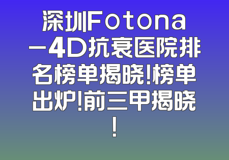 深圳Fotona_4D抗衰医院排名榜单揭晓！榜单出炉！前三甲揭晓！