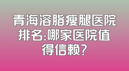 青海溶脂瘦腿医院排名：哪家医院值得信赖？