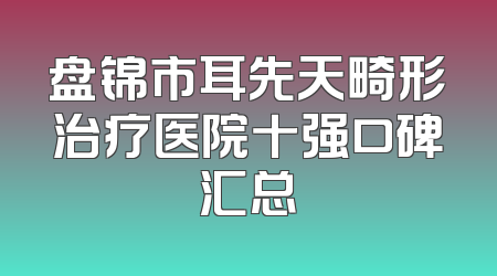 盘锦市耳先天畸形治疗医院十强口碑汇总