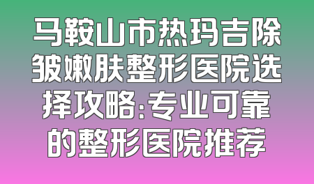 马鞍山市热玛吉除皱嫩肤整形医院选择攻略：专业可靠的整形医院推荐