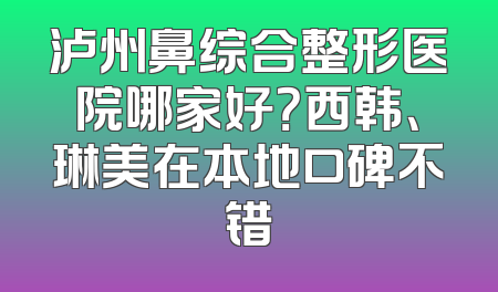泸州鼻综合整形医院哪家好？西韩、琳美在本地口碑不错