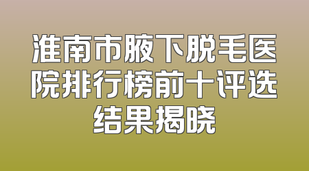 淮南市腋下脱毛医院排行榜前十评选结果揭晓