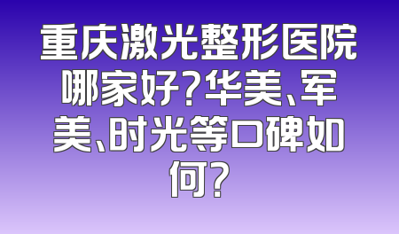重庆激光整形医院哪家好？华美、军美、时光等口碑如何？