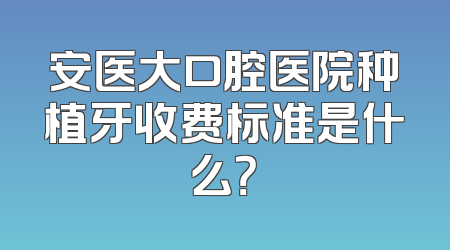 安医大口腔医院种植牙收费标准是什么？