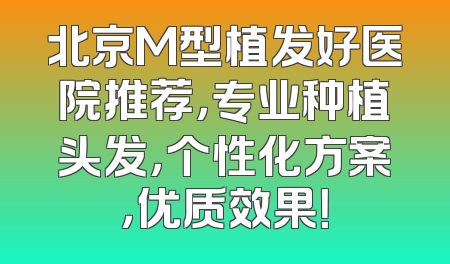 北京M型植发好医院推荐，专业种植头发，个性化方案，优质效果！