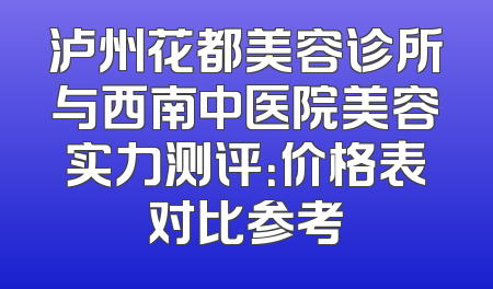 泸州花都美容诊所与西南中医院美容实力测评：价格表对比参考