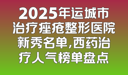 2025年运城市治疗痤疮整形医院新秀名单，西药治疗人气榜单盘点