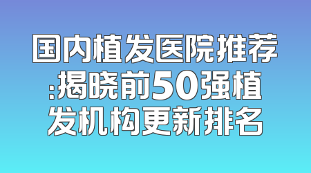 国内植发医院推荐：揭晓前50强植发机构更新排名