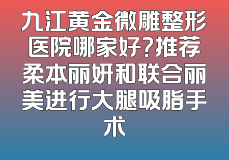 九江黄金微雕整形医院哪家好？推荐柔本丽妍和联合丽美进行大腿吸脂手术
