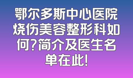 鄂尔多斯中心医院烧伤美容整形科如何？简介及医生名单在此！