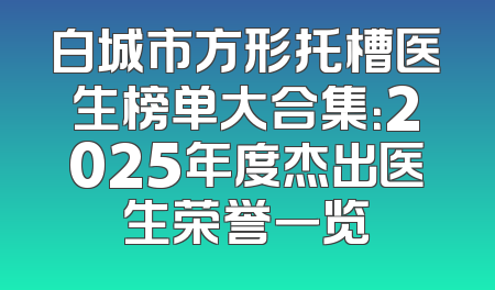 白城市方形托槽医生榜单大合集：2025年度杰出医生荣誉一览