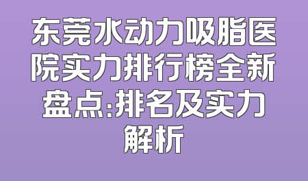 东莞水动力吸脂医院实力排行榜全新盘点：排名及实力解析