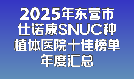 2025年东营市仕诺康SNUC种植体医院十佳榜单年度汇总