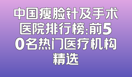 中国瘦脸针及手术医院排行榜：前50名热门医疗机构精选