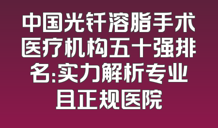 中国光钎溶脂手术医疗机构五十强排名：实力解析专业且正规医院