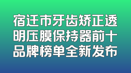 宿迁市牙齿矫正透明压膜保持器前十品牌榜单全新发布