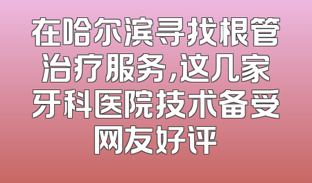 在哈尔滨寻找根管治疗服务，这几家牙科医院技术备受网友好评