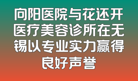 向阳医院与花还开医疗美容诊所在无锡以专业实力赢得良好声誉