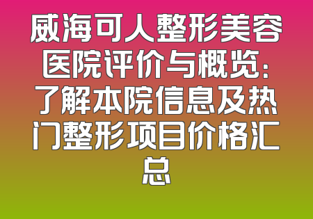 威海可人整形美容医院评价与概览：了解本院信息及热门整形项目价格汇总