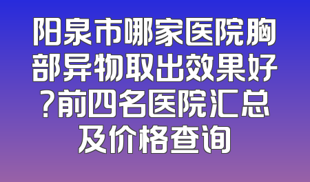 阳泉市哪家医院胸部异物取出效果好？前四名医院汇总及价格查询