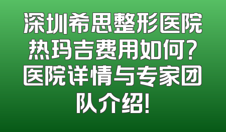 深圳希思整形医院热玛吉费用如何？医院详情与专家团队介绍！