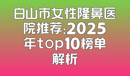 白山市女性隆鼻医院推荐：2025年top10榜单解析