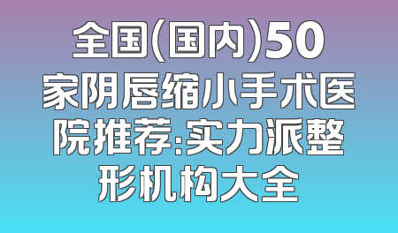 全国（国内）50家阴唇缩小手术医院推荐：实力派整形机构大全