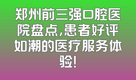 郑州前三强口腔医院盘点，患者好评如潮的医疗服务体验！
