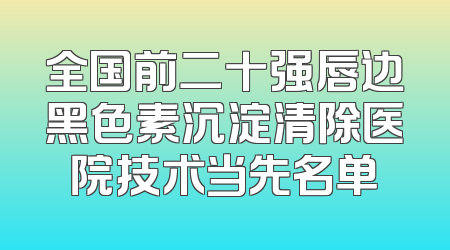 全国前二十强唇边黑色素沉淀清除医院技术当先名单