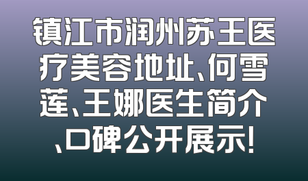 镇江市润州苏王医疗美容地址、何雪莲、王娜医生简介、口碑公开展示！