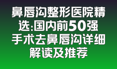 鼻唇沟整形医院精选：国内前50强手术去鼻唇沟详细解读及推荐