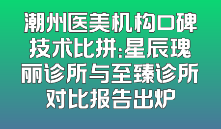 潮州医美机构口碑技术比拼：星辰瑰丽诊所与至臻诊所对比报告出炉