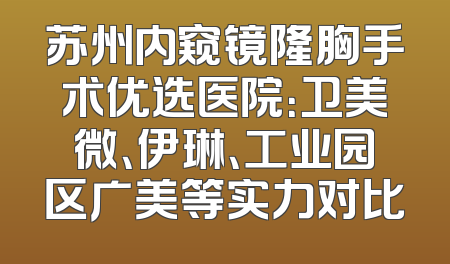 苏州内窥镜隆胸手术优选医院：卫美微、伊琳、工业园区广美等实力对比