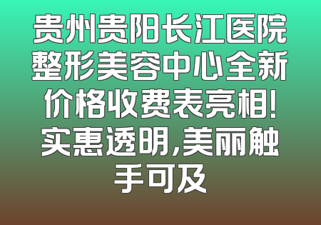 贵州贵阳长江医院整形美容中心全新价格收费表亮相！实惠透明，美丽触手可及