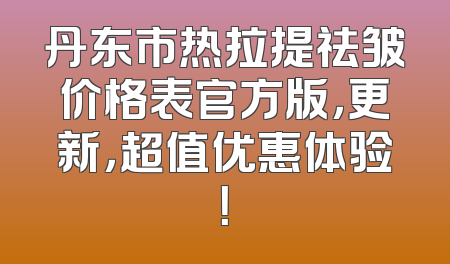 丹东市热拉提祛皱价格表官方版，更新，超值优惠体验！