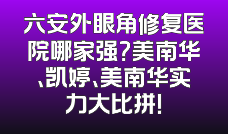 六安外眼角修复医院哪家强？美南华、凯婷、美南华实力大比拼！