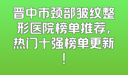 晋中市颈部皱纹整形医院榜单推荐，热门十强榜单更新！