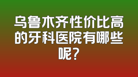 乌鲁木齐性价比高的牙科医院有哪些呢？