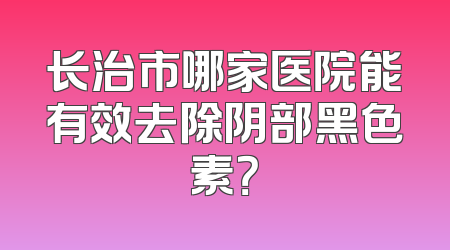 长治市哪家医院能有效去除阴部黑色素？