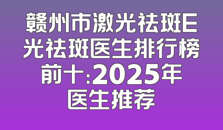 赣州市激光祛斑E光祛斑医生排行榜前十：2025年医生推荐