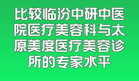 比较临汾中研中医院医疗美容科与太原美度医疗美容诊所的专家水平