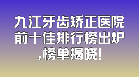 九江牙齿矫正医院前十佳排行榜出炉，榜单揭晓！