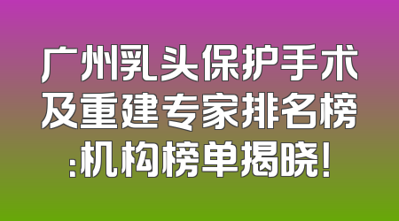 广州乳头保护手术及重建专家排名榜：机构榜单揭晓！