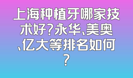 上海种植牙哪家技术好？永华、美奥、亿大等排名如何？