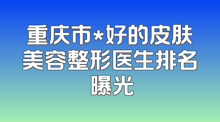 重庆市*好的皮肤美容整形医生排名 曝光