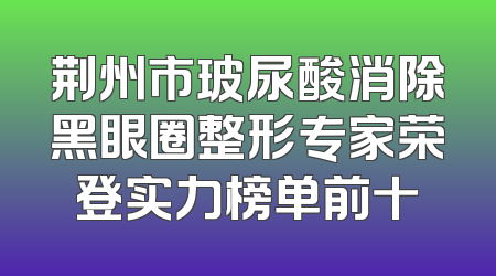 荆州市玻尿酸消除黑眼圈整形专家荣登实力榜单前十