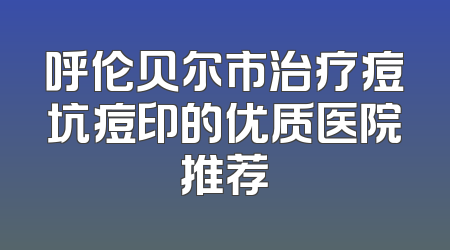 呼伦贝尔市治疗痘坑痘印的优质医院推荐