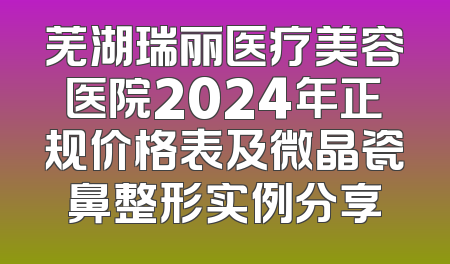 芜湖瑞丽医疗美容医院2024年正规价格表及微晶瓷鼻整形实例分享