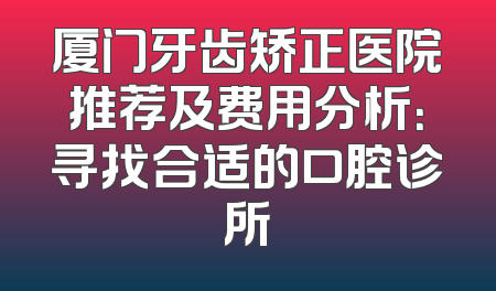 厦门牙齿矫正医院推荐及费用分析：寻找合适的口腔诊所